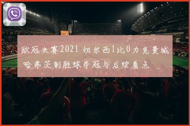 欧冠决赛2021 切尔西1比0力克曼城 哈弗茨制胜球夺冠与后续看点