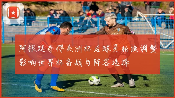 阿根廷夺得美洲杯后球员轮换调整影响世界杯备战与阵容选择