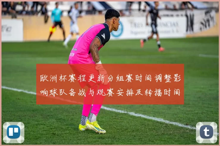 欧洲杯赛程更新分组赛时间调整影响球队备战与观赛安排及转播时间确认