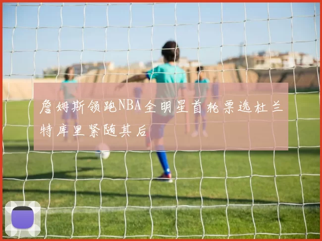 詹姆斯领跑NBA全明星首轮票选杜兰特库里紧随其后